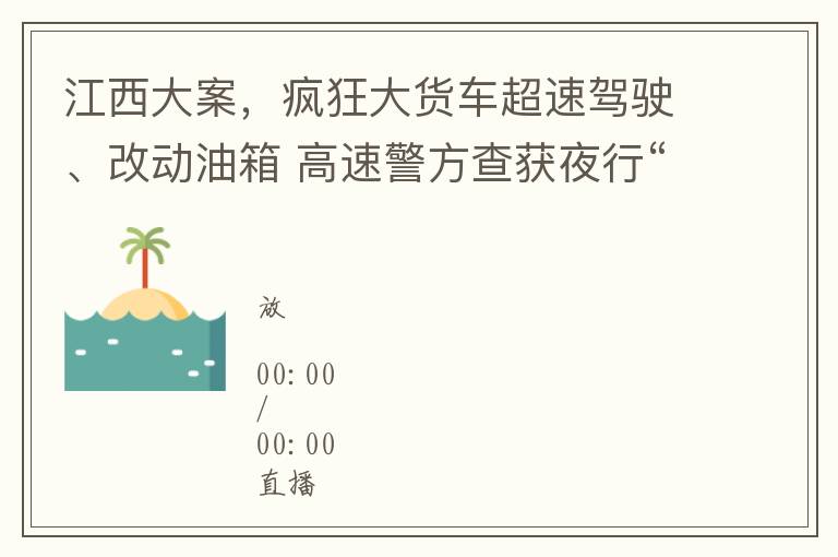 江西大案，疯狂大货车超速驾驶、改动油箱 高速警方查获夜行“狂奔客”