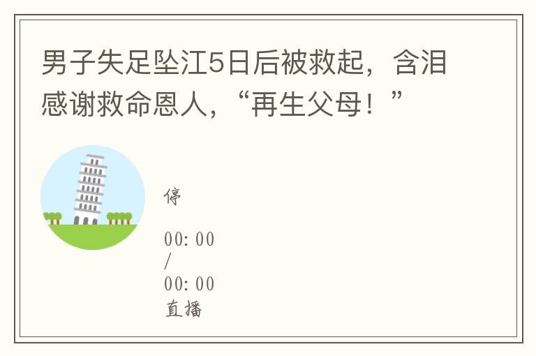 男子失足墜江5日後被救起，含淚感謝救命恩人，“再生父母！”